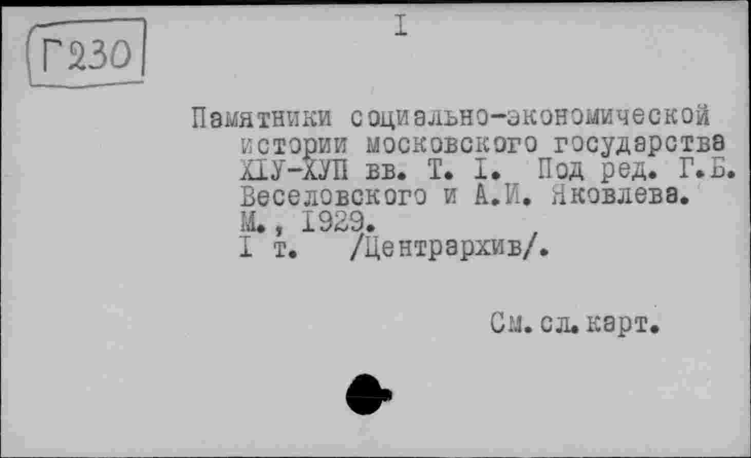 ﻿ТБо]
Памятники социально-экономической истории московского государства ХІУ-ХУП вв. T. I. Под ред. Г*Б. Веселовского и А.И. Яковлева. М., 1929.
I т.	/Центр архи в/.
См. сл.карт.